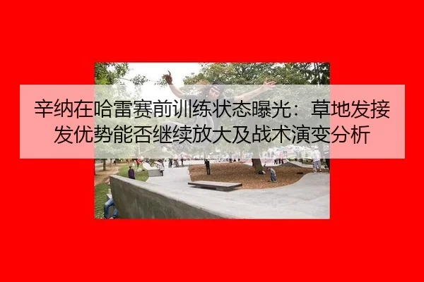 辛纳在哈雷赛前训练状态曝光：草地发接发优势能否继续放大及战术演变分析